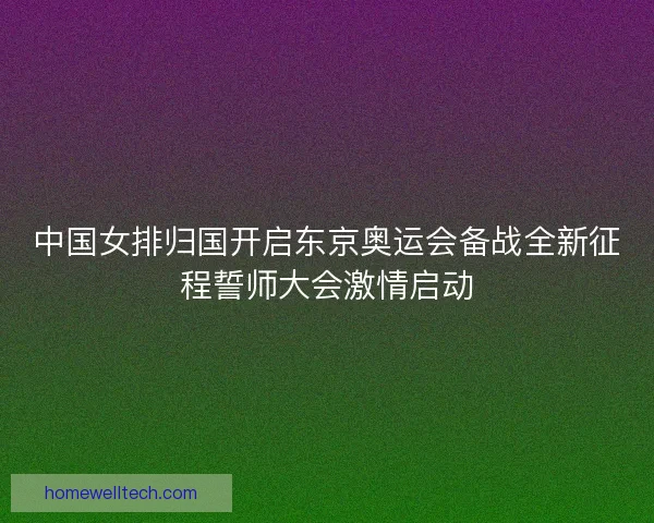 中国女排归国开启东京奥运会备战全新征程誓师大会激情启动