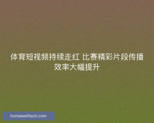 体育短视频持续走红 比赛精彩片段传播效率大幅提升