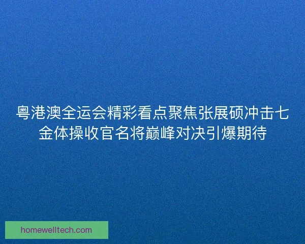 粤港澳全运会精彩看点聚焦张展硕冲击七金体操收官名将巅峰对决引爆期待