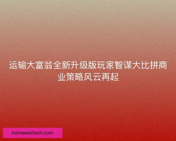 运输大富翁全新升级版玩家智谋大比拼商业策略风云再起